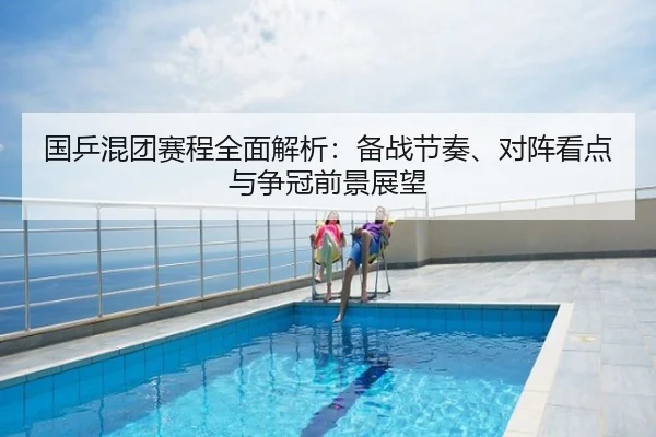 国乒混团赛程全面解析：备战节奏、对阵看点与争冠前景展望