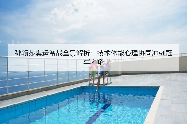 孙颖莎奥运备战全景解析：技术体能心理协同冲刺冠军之路