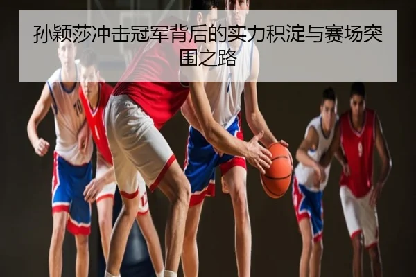 孙颖莎冲击冠军背后的实力积淀与赛场突围之路